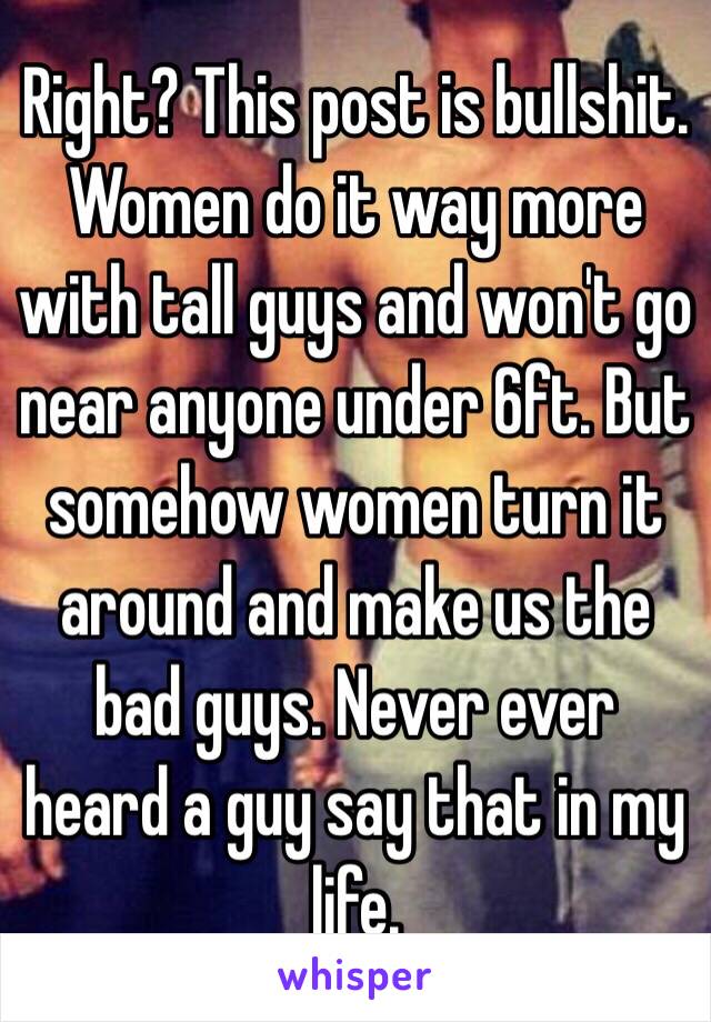 Right? This post is bullshit. Women do it way more with tall guys and won't go near anyone under 6ft. But somehow women turn it around and make us the bad guys. Never ever heard a guy say that in my life. 