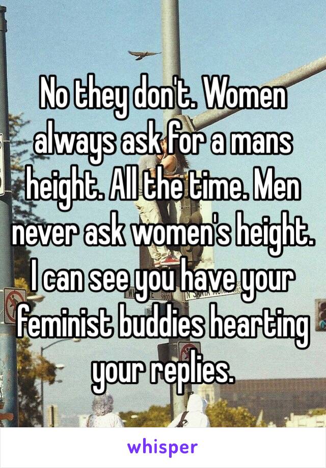 No they don't. Women always ask for a mans height. All the time. Men never ask women's height. I can see you have your feminist buddies hearting your replies. 