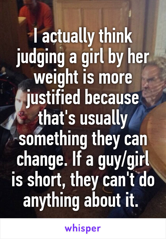 I actually think judging a girl by her weight is more justified because that's usually something they can change. If a guy/girl is short, they can't do anything about it. 