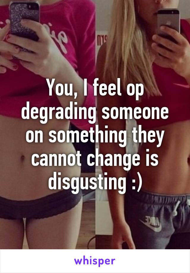 You, I feel op degrading someone on something they cannot change is disgusting :)