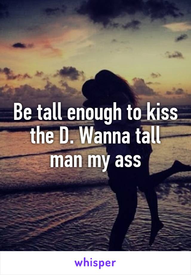 Be tall enough to kiss the D. Wanna tall man my ass