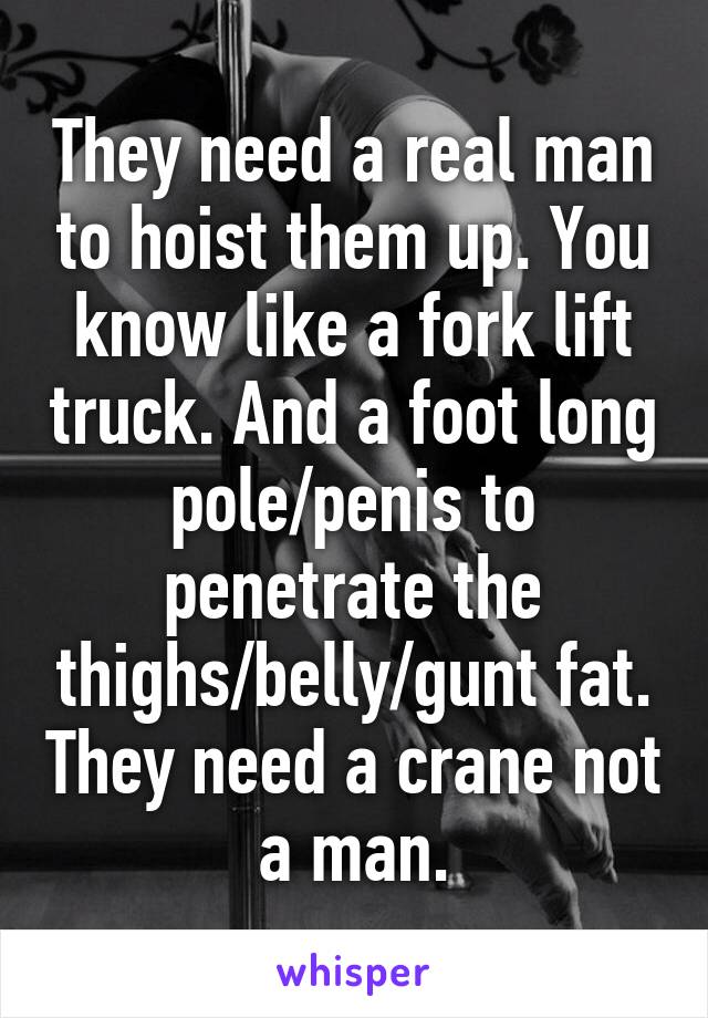 They need a real man to hoist them up. You know like a fork lift truck. And a foot long pole/penis to penetrate the thighs/belly/gunt fat. They need a crane not a man.