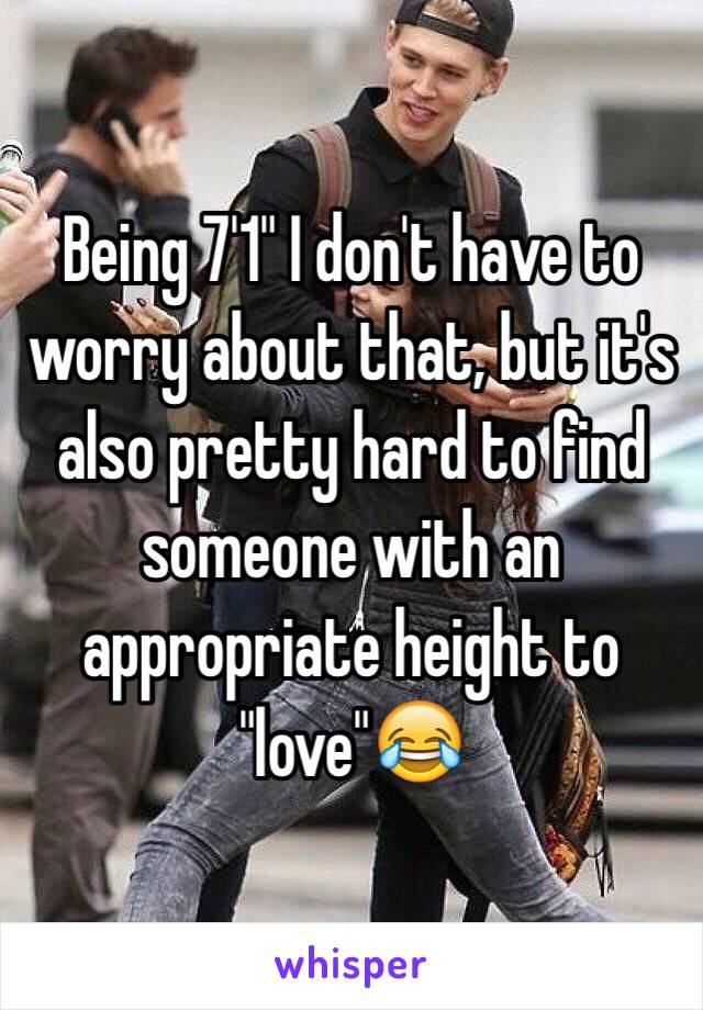 Being 7'1" I don't have to worry about that, but it's also pretty hard to find someone with an appropriate height to "love"😂