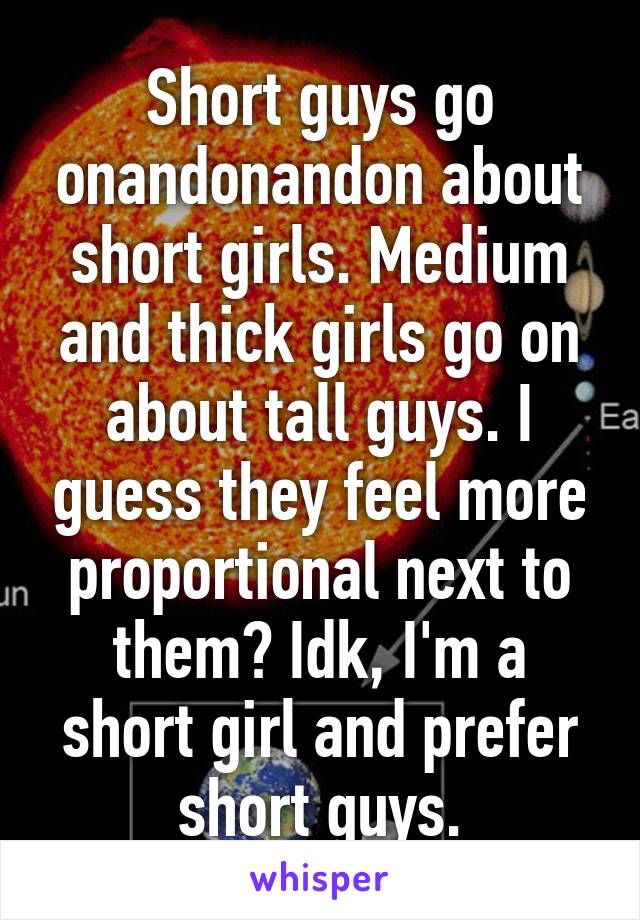 Short guys go onandonandon about short girls. Medium and thick girls go on about tall guys. I guess they feel more proportional next to them? Idk, I'm a short girl and prefer short guys.