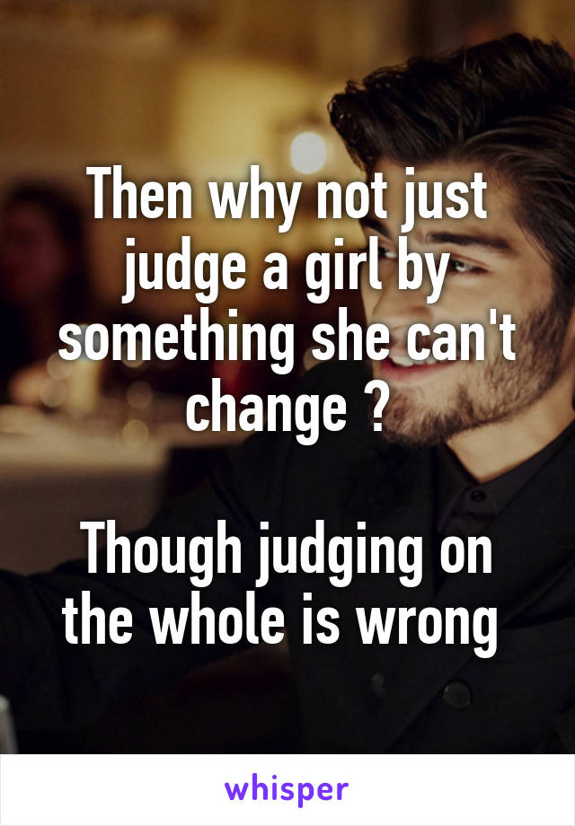 Then why not just judge a girl by something she can't change ?

Though judging on the whole is wrong 