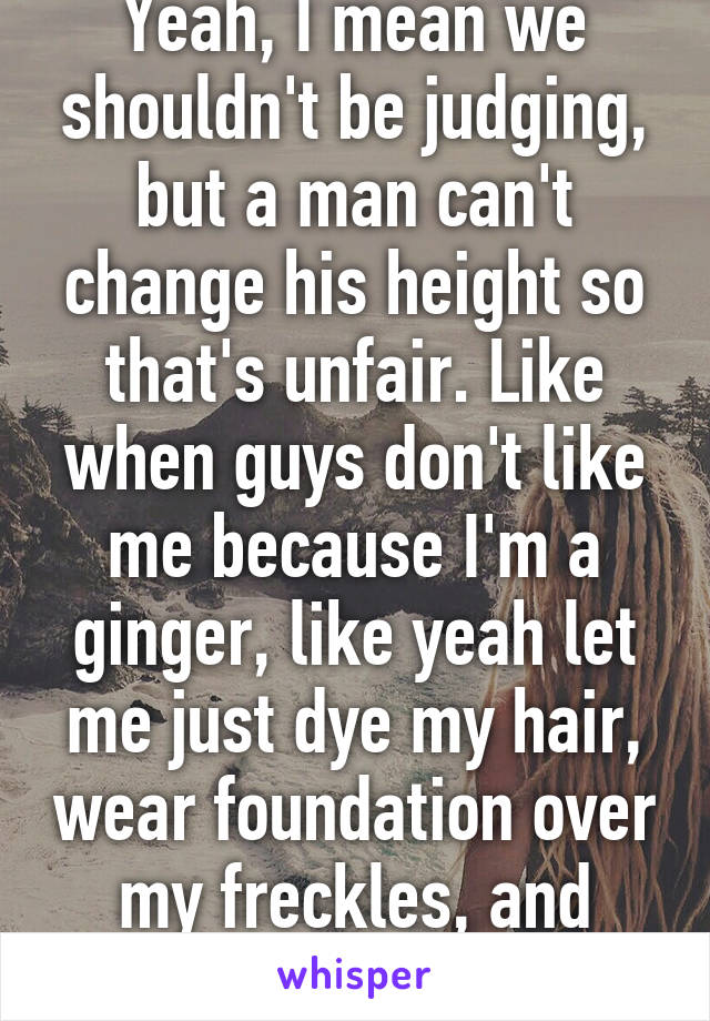 Yeah, I mean we shouldn't be judging, but a man can't change his height so that's unfair. Like when guys don't like me because I'm a ginger, like yeah let me just dye my hair, wear foundation over my freckles, and change my skin tone. 