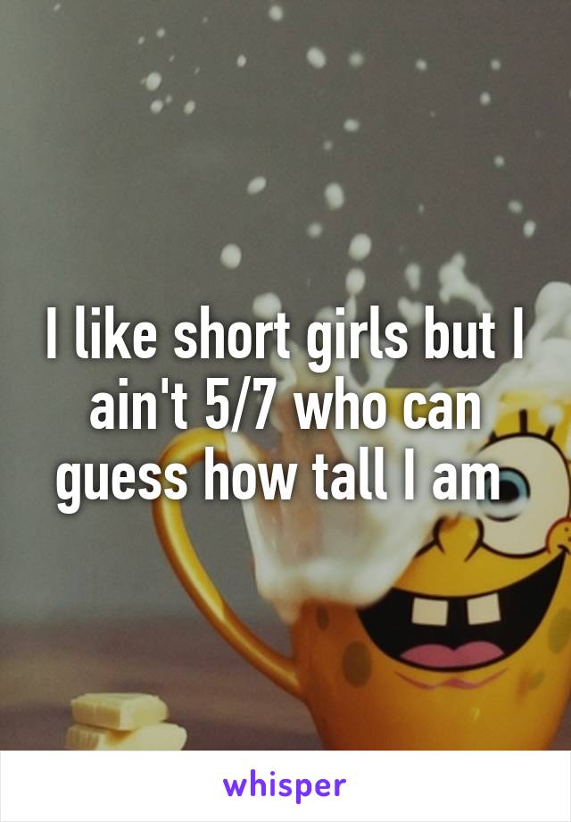 I like short girls but I ain't 5/7 who can guess how tall I am 