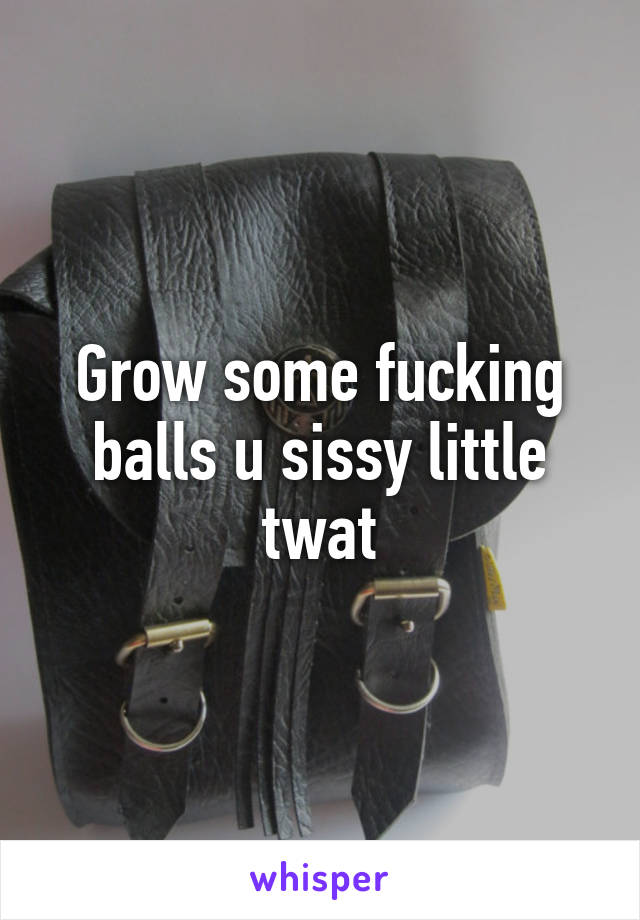 Grow some fucking balls u sissy little twat