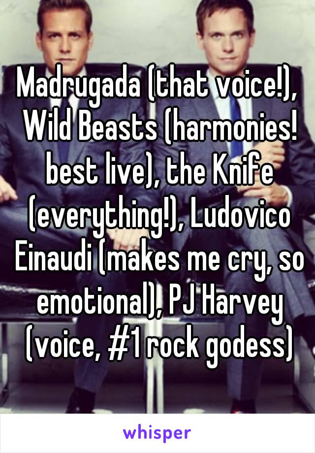 Madrugada (that voice!), Wild Beasts (harmonies! best live), the Knife (everything!), Ludovico Einaudi (makes me cry, so emotional), PJ Harvey (voice, #1 rock godess)