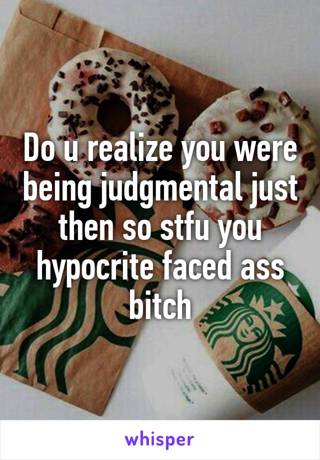 Do u realize you were being judgmental just then so stfu you hypocrite faced ass bitch