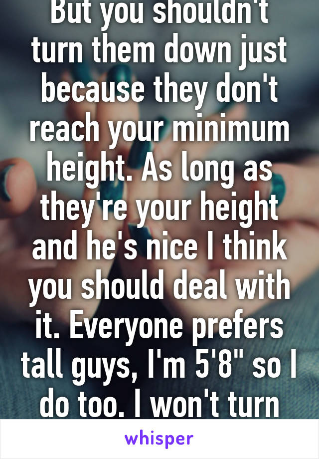 But you shouldn't turn them down just because they don't reach your minimum height. As long as they're your height and he's nice I think you should deal with it. Everyone prefers tall guys, I'm 5'8" so I do too. I won't turn him down for it. 