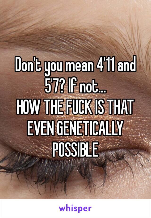 Don't you mean 4'11 and 5'7? If not...
HOW THE FUCK IS THAT EVEN GENETICALLY POSSIBLE