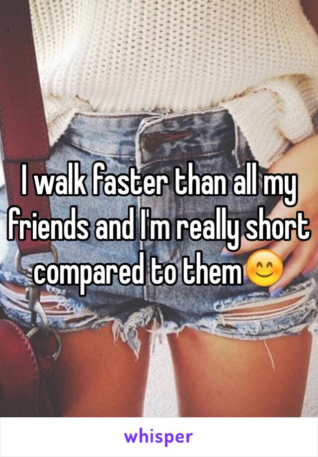 I walk faster than all my friends and I'm really short compared to them😊