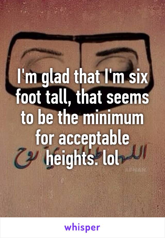 I'm glad that I'm six foot tall, that seems to be the minimum for acceptable heights. lol