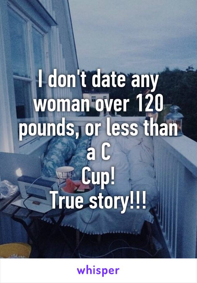 I don't date any woman over 120 pounds, or less than a C
Cup!
True story!!!