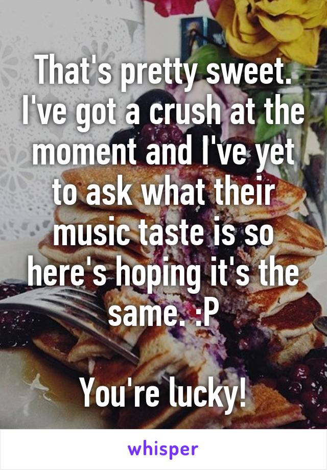 That's pretty sweet. I've got a crush at the moment and I've yet to ask what their music taste is so here's hoping it's the same. :P

You're lucky!