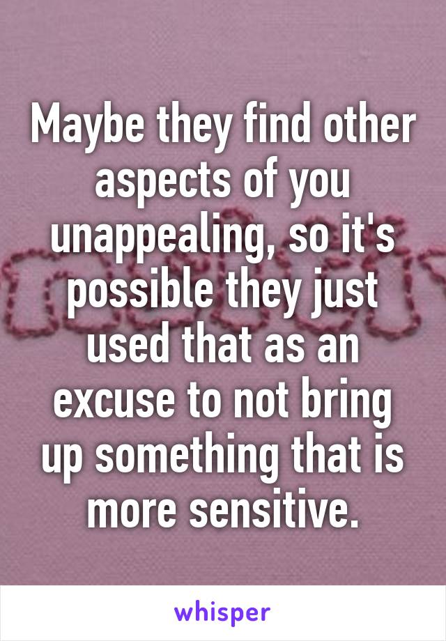 Maybe they find other aspects of you unappealing, so it's possible they just used that as an excuse to not bring up something that is more sensitive.