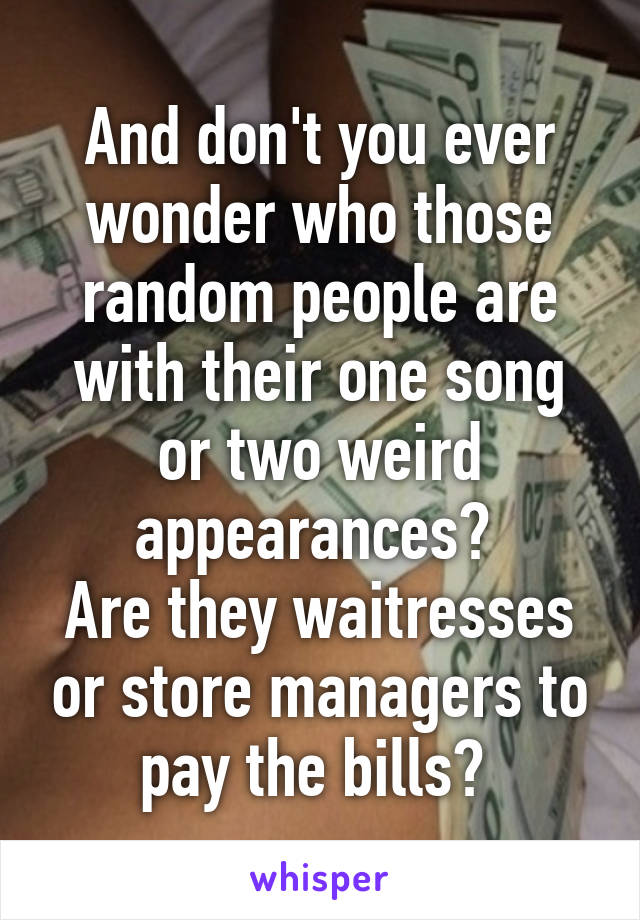 And don't you ever wonder who those random people are with their one song or two weird appearances? 
Are they waitresses or store managers to pay the bills? 