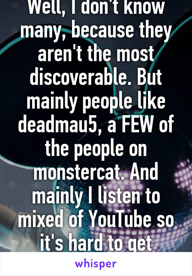 Well, I don't know many, because they aren't the most discoverable. But mainly people like deadmau5, a FEW of the people on monstercat. And mainly I listen to mixed of YouTube so it's hard to get names. 