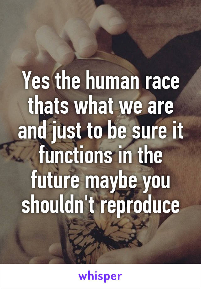 Yes the human race thats what we are and just to be sure it functions in the future maybe you shouldn't reproduce