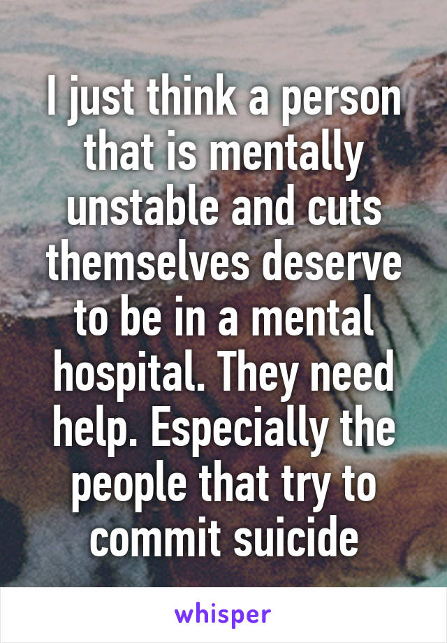 I just think a person that is mentally unstable and cuts themselves deserve to be in a mental hospital. They need help. Especially the people that try to commit suicide