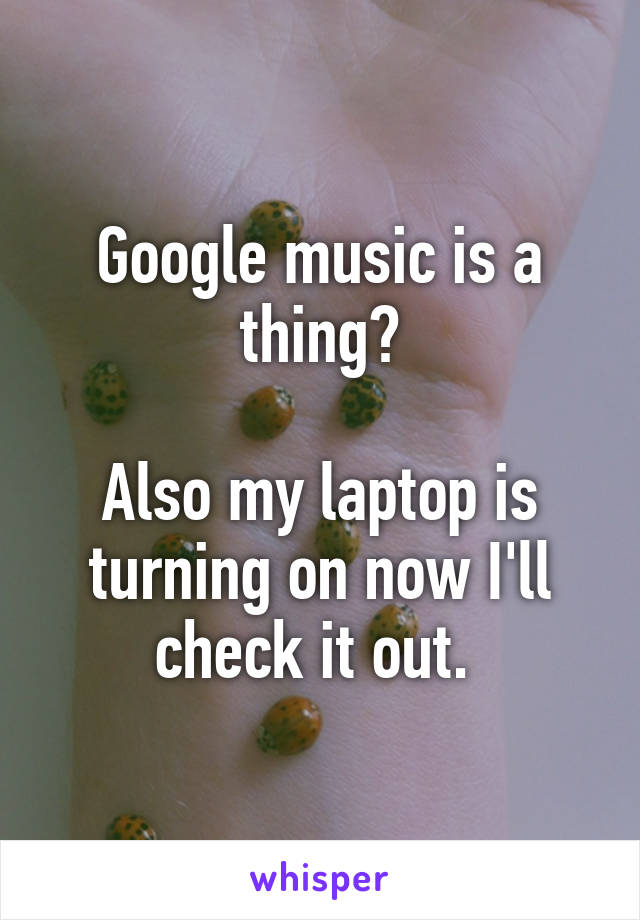 Google music is a thing?

Also my laptop is turning on now I'll check it out. 