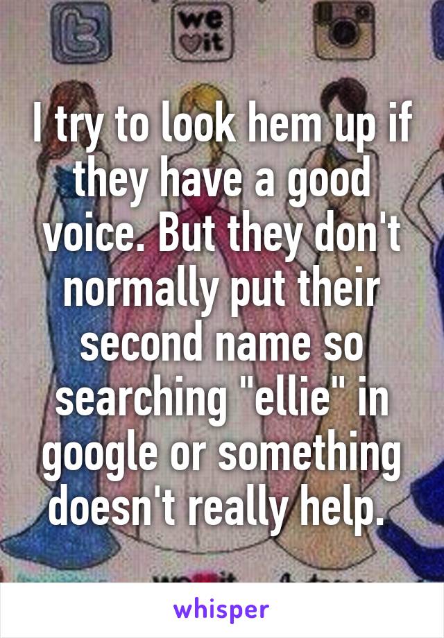 I try to look hem up if they have a good voice. But they don't normally put their second name so searching "ellie" in google or something doesn't really help. 