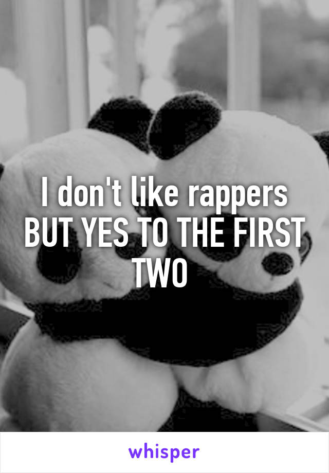 I don't like rappers BUT YES TO THE FIRST TWO 