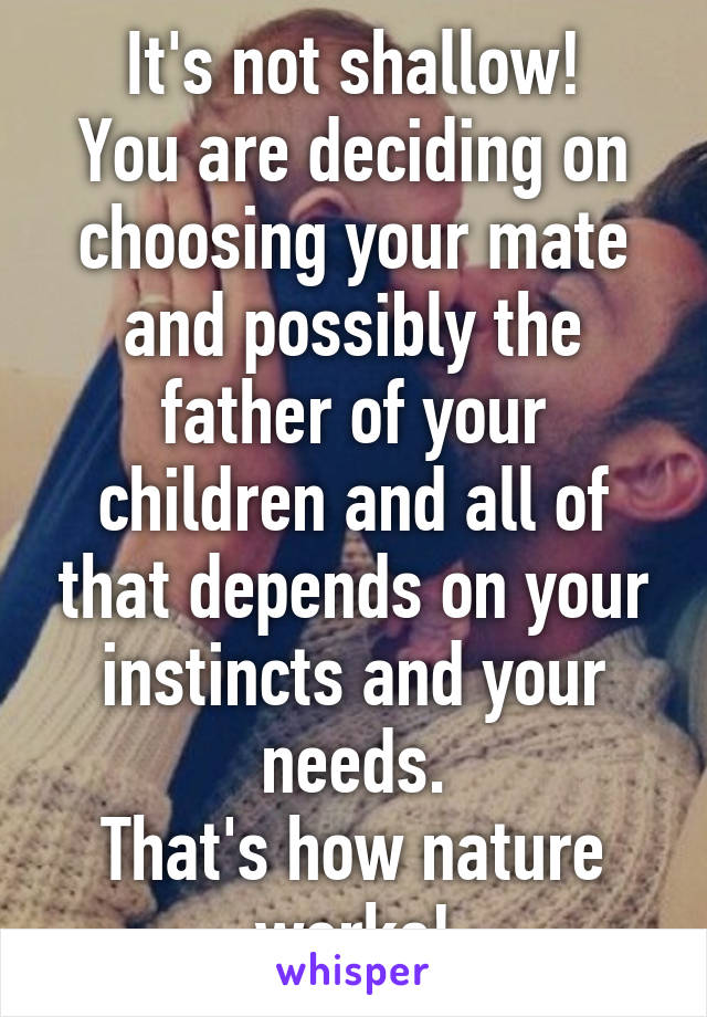 It's not shallow!
You are deciding on choosing your mate and possibly the father of your children and all of that depends on your instincts and your needs.
That's how nature works!