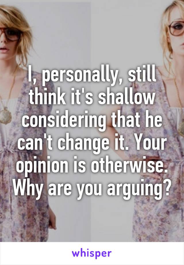 I, personally, still think it's shallow considering that he can't change it. Your opinion is otherwise. Why are you arguing?