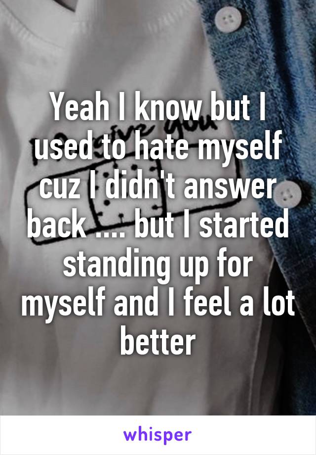 Yeah I know but I used to hate myself cuz I didn't answer back .... but I started standing up for myself and I feel a lot better