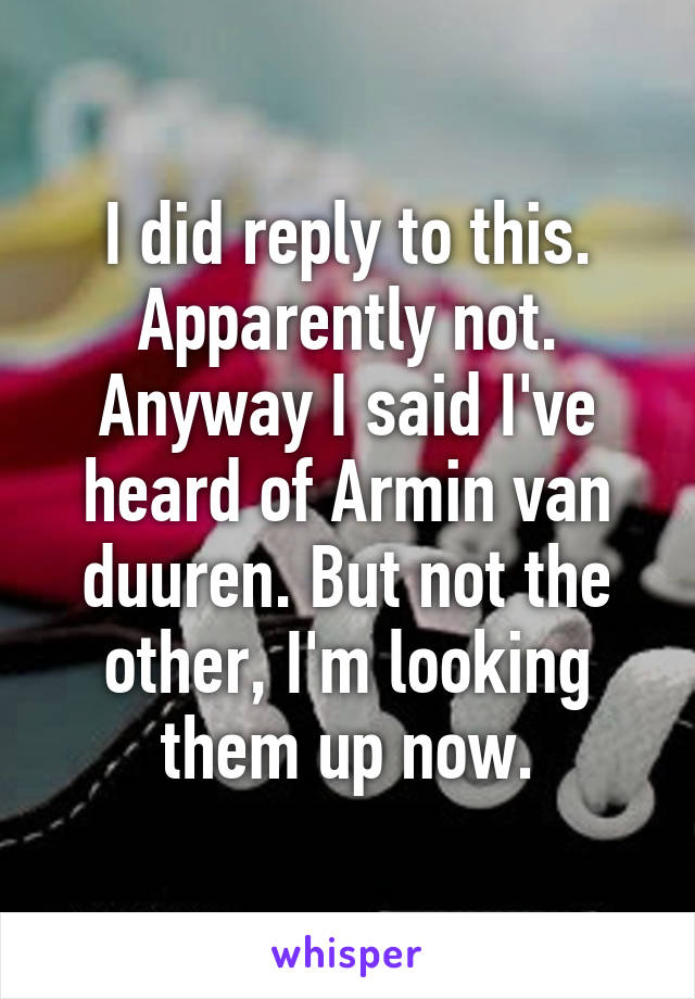 I did reply to this. Apparently not. Anyway I said I've heard of Armin van duuren. But not the other, I'm looking them up now.