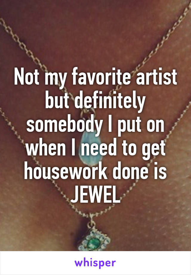 Not my favorite artist but definitely somebody I put on when I need to get housework done is JEWEL