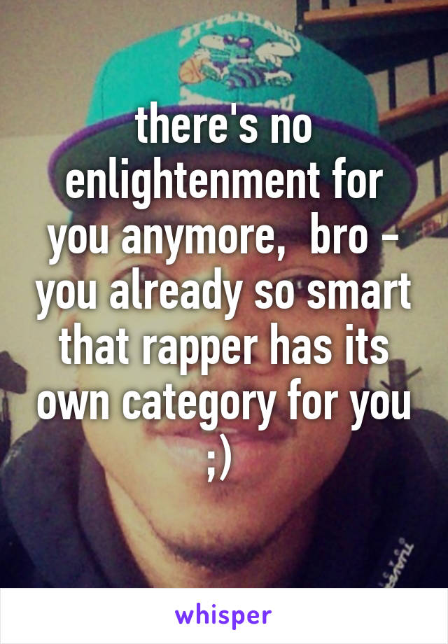 there's no enlightenment for you anymore,  bro - you already so smart that rapper has its own category for you ;) 
