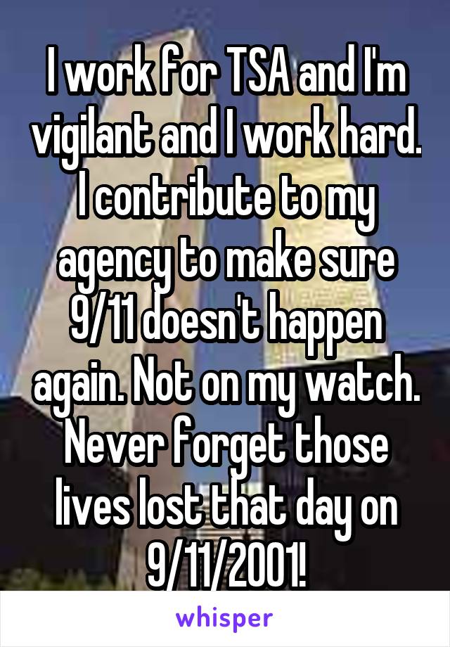I work for TSA and I'm vigilant and I work hard. I contribute to my agency to make sure 9/11 doesn't happen again. Not on my watch. Never forget those lives lost that day on 9/11/2001!