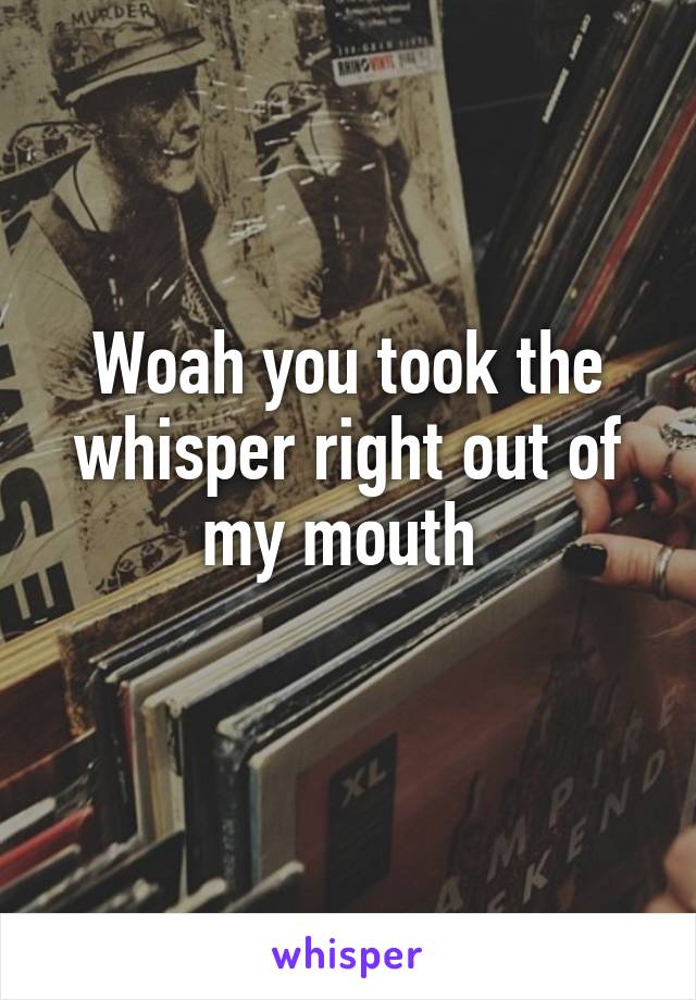 Woah you took the whisper right out of my mouth 
