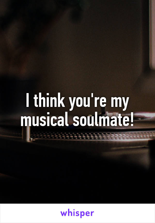 I think you're my musical soulmate!