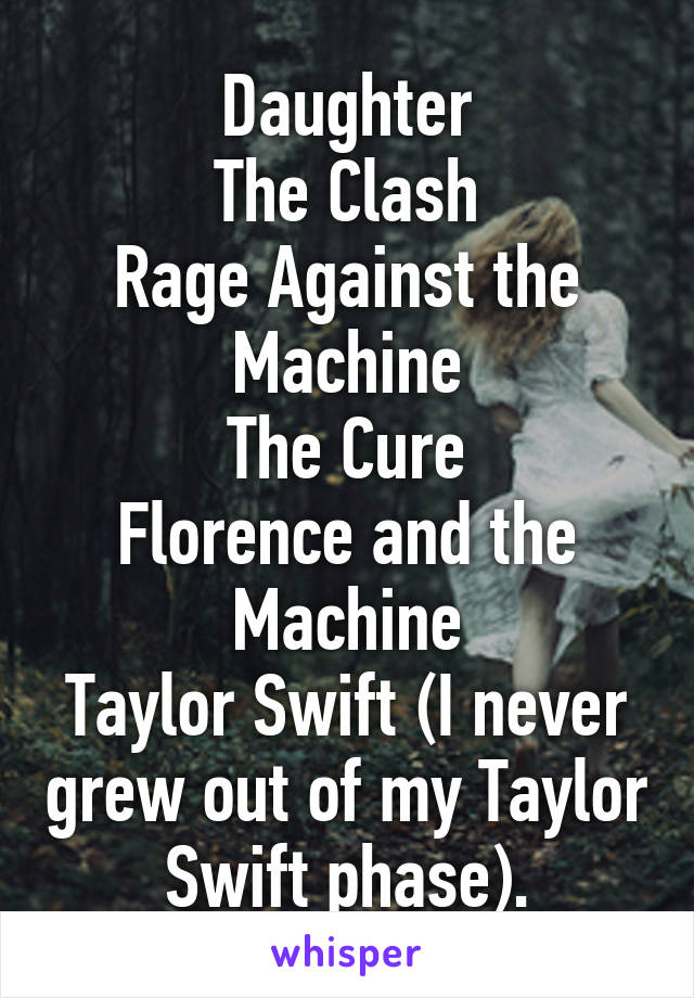 Daughter
The Clash
Rage Against the Machine
The Cure
Florence and the Machine
Taylor Swift (I never grew out of my Taylor Swift phase).