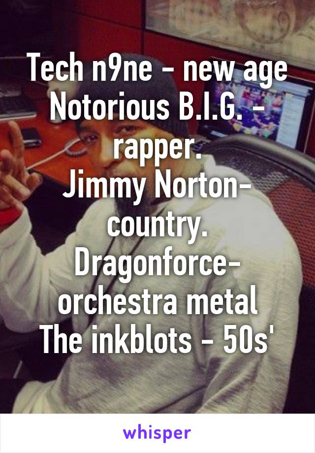 Tech n9ne - new age
Notorious B.I.G. - rapper.
Jimmy Norton- country.
Dragonforce- orchestra metal
The inkblots - 50s'
