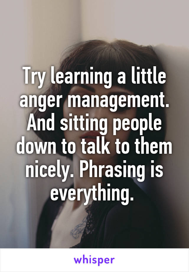 Try learning a little anger management. And sitting people down to talk to them nicely. Phrasing is everything. 