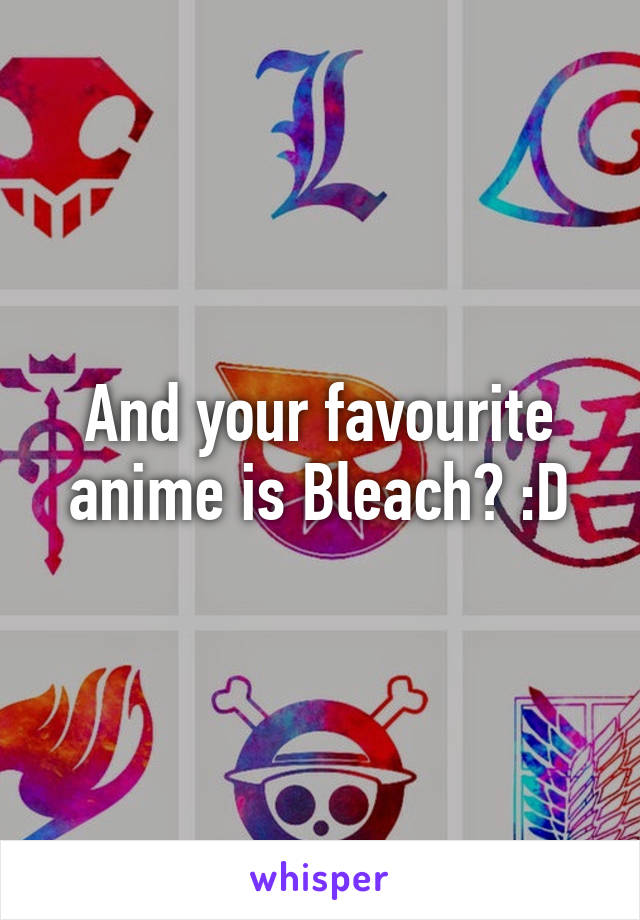 And your favourite anime is Bleach? :D