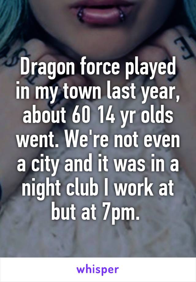 Dragon force played in my town last year, about 60 14 yr olds went. We're not even a city and it was in a night club I work at but at 7pm. 