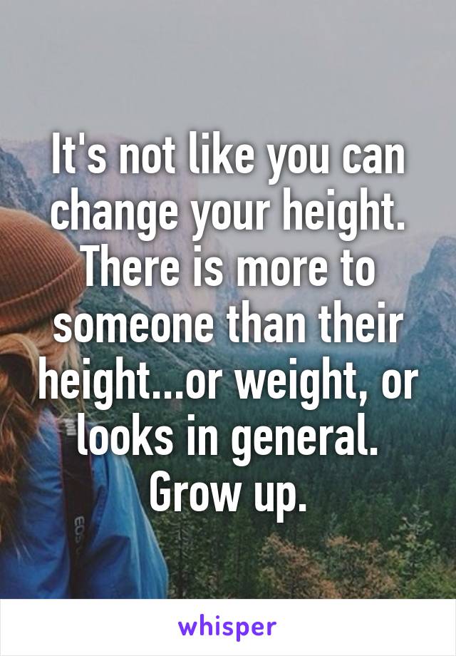 It's not like you can change your height. There is more to someone than their height...or weight, or looks in general. Grow up.
