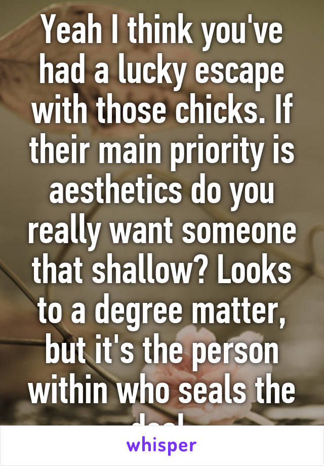 Yeah I think you've had a lucky escape with those chicks. If their main priority is aesthetics do you really want someone that shallow? Looks to a degree matter, but it's the person within who seals the deal.