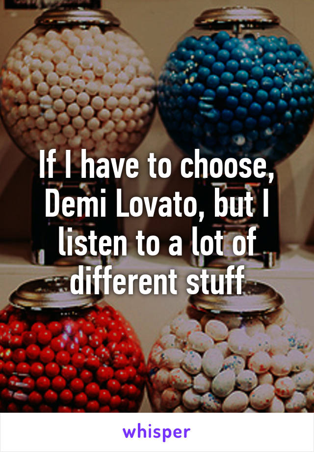 If I have to choose, Demi Lovato, but I listen to a lot of different stuff