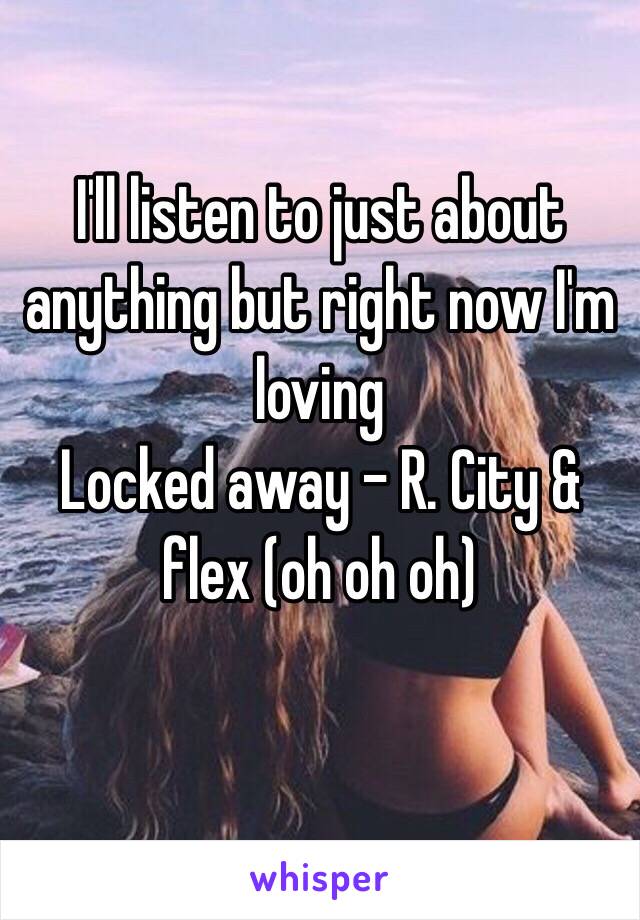 I'll listen to just about anything but right now I'm loving
Locked away - R. City & flex (oh oh oh) 
