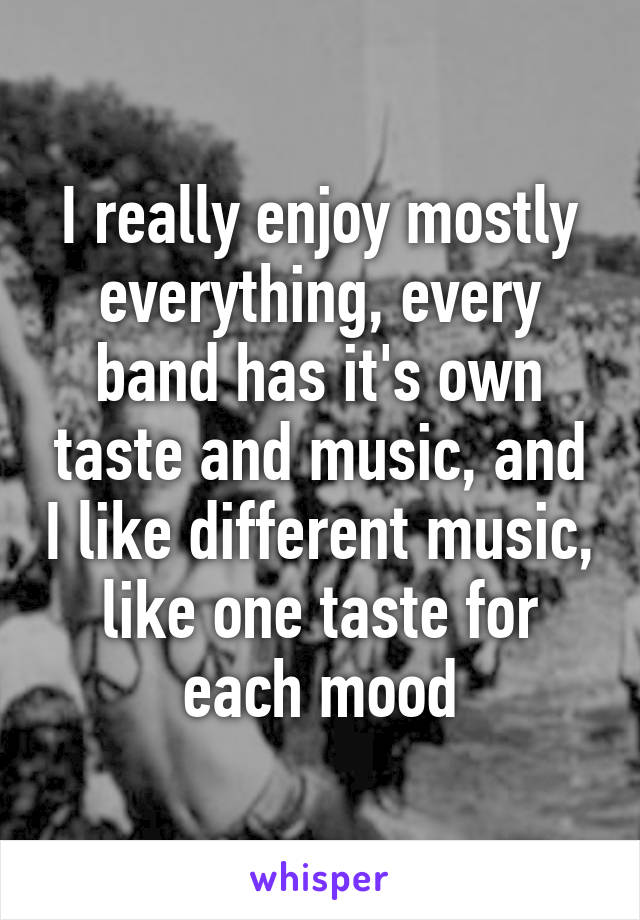 I really enjoy mostly everything, every band has it's own taste and music, and I like different music, like one taste for each mood