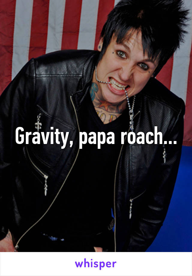 Gravity, papa roach...