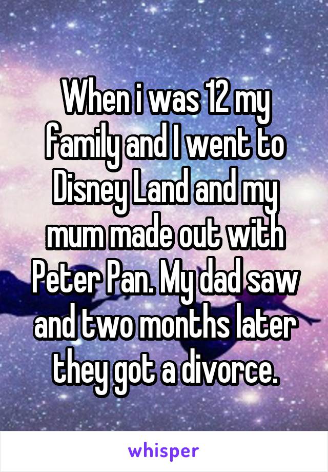 When i was 12 my family and I went to Disney Land and my mum made out with Peter Pan. My dad saw and two months later they got a divorce.