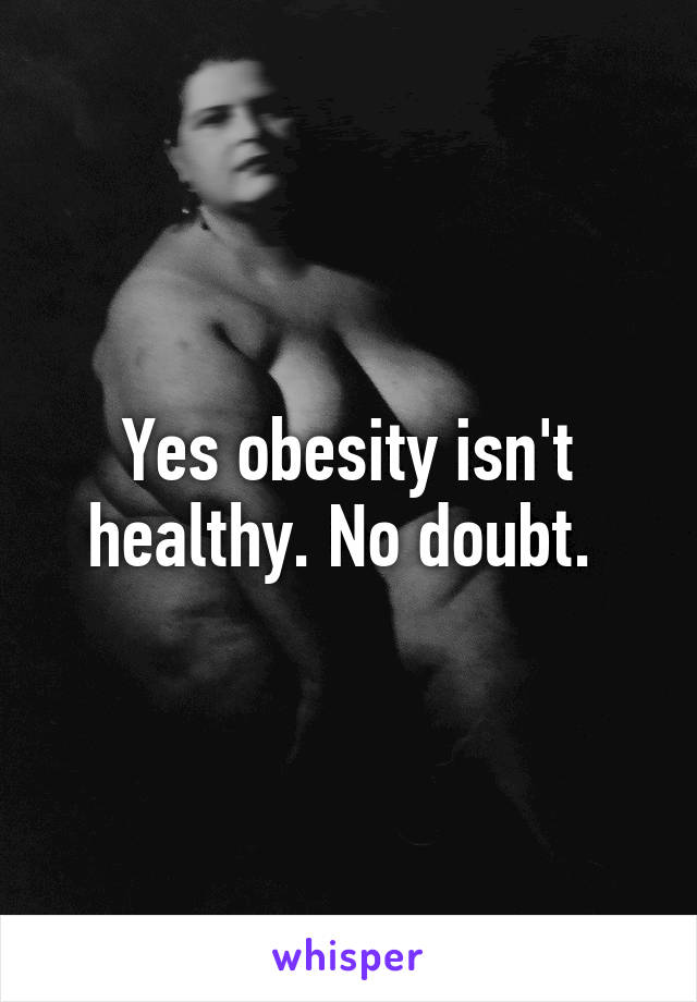 Yes obesity isn't healthy. No doubt. 